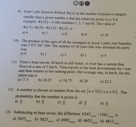 Euler’s phi function defined Phi (n) as the number of positive integers
smaller than a given number n that are relatively prime to n. For
example, Phi (10)=4 (the numbers 1, 3, 7 and 9). The value of
Phi (7)+Phi (9)+Phi (12)-Phi (15) is
a) 6 b) 7 c) 8 d) 9 e) 10
10) The product of the ages of all the teenagers at Joyce’s party last Saturday
was 2 971 987 200. The number of 18-year -olds who attended the party
was
a) 0 b) 1 c) 2 d) 3 e) 4
11) Trina’s boat travels 20 km/h in still water. A river has a current that
flows at a rate of 5 km/h. Trina travels in her boat downstream for 1 km
and then returns to her starting point. Her average rate, in km/h, for the
entire trip is
a) 17.5 b) 18.25 c) 18.75 d) 20 e) 22.5
12) A number is chosen at random from the set  n∈ N|51≤ n≤ 91. The
probability that the number is prime is
a)  9/41  b)  10/41  c)  11/41  d)  12/41  e)  13/41 
13) Subtracting in base seven, the difference 6345 -1362... is
b) 5023
a) 5653 _ e _seven c) 4983 seven d) 4653,_ e) 4613 even