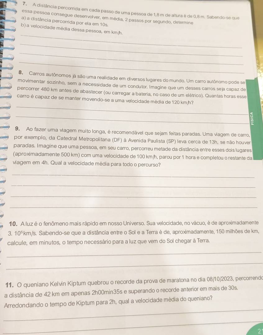 A distância percorrida em cada passo de uma pessoa de 1,8 m de altura é de 0,8 m. Sabendo-se que
essa pessoa consegue desenvolver, em média, 2 passos por segundo, determine
a) a distância percorrida por ela em 10s.
_
b) a velocidade média dessa pessoa, em km/h.
_
_
_
8. Carros autônomos já são uma realidade em diversos lugares do mundo. Um carro autônomo pode se
movimentar sozinho, sem a necessidade de um condutor. Imagine que um desses carros seja capaz de
percorrer 480 km antes de abastecer (ou carregar a bateria, no caso de um elétrico). Quantas horas esse
_
carro é capaz de se manter movendo-se a uma velocidade média de 120 km/h?
_
9. Ao fazer uma viagem muito longa, é recomendável que sejam feitas paradas. Uma viagem de carro,
por exemplo, da Catedral Metropolitana (DF) à Avenida Paulista (SP) leva cerca de 13h, se não houver
paradas. Imagine que uma pessoa, em seu carro, percorreu metade da distância entre esses dois lugares
(aproximadamente 500 km) com uma velocidade de 100 km/h, parou por 1 hora e completou o restante da
viagem em 4h. Qual a velocidade média para todo o percurso?
_
_
_
_
10. A luz é o fenômeno mais rápido em nosso Universo. Sua velocidade, no vácuo, é de aproximadamente
3. 10^5 km/s. Sabendo-se que a distância entre o Sol e a Terra é de, aproximadamente, 150 milhões de km,
calcule, em minutos, o tempo necessário para a luz que vem do Sol chegar à Terra.
_
_
11. O queniano Kelvin Kiptum quebrou o recorde da prova de maratona no dia 08/10/2023, percorrendo
a distância de 42 km em apenas 2h00min35s e superando o recorde anterior em mais de 30s.
_
Arredondando o tempo de Kiptum para 2h, qual a velocidade média do queniano?
_
2