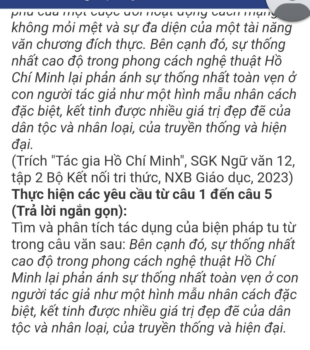 không mỏi mệt và sự đa diện của một tài năng 
văn chương đích thực. Bên cạnh đó, sự thống 
nhất cao độ trong phong cách nghệ thuật Hồ 
Chí Minh lại phản ánh sự thống nhất toàn vẹn ở 
con người tác giả như một hình mẫu nhân cách 
đặc biệt, kết tinh được nhiều giá trị đẹp đẽ của 
dân tộc và nhân loại, của truyền thống và hiện 
đại. 
(Trích "Tác gia Hồ Chí Minh", SGK Ngữ văn 12, 
tập 2 Bộ Kết nối tri thức, NXB Giáo dục, 2023) 
Thực hiện các yêu cầu từ câu 1 đến câu 5
(Trả lời ngắn gọn): 
Tìm và phân tích tác dụng của biện pháp tu từ 
trong câu văn sau: Bên cạnh đó, sự thống nhất 
cao độ trong phong cách nghệ thuật Hồ Chí 
Minh lại phản ánh sự thống nhất toàn vẹn ở con 
người tác giả như một hình mẫu nhân cách đặc 
biệt, kết tinh được nhiều giá trị đẹp đẽ của dân 
tộc và nhân loại, của truyền thống và hiện đại.