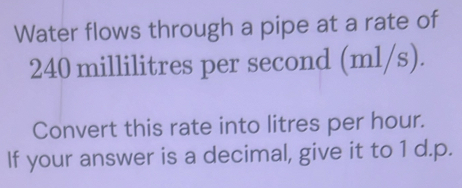 Water flows through a pipe at a rate of 
.
240 millilitres per second (1 n1 3 6) 

Convert this rate into litres per hour. 
If your answer is a decimal, give it to 1 d.p.