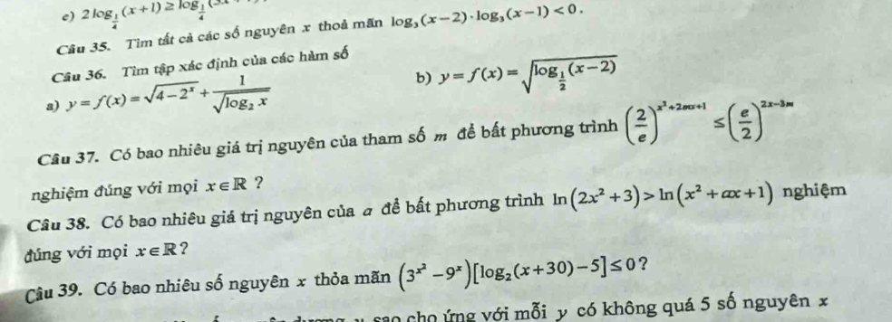 2log _ 1/4 (x+1)≥ log _ 1/4 (3x+
Câu 35. Tìm tất cả các số nguyên x thoả mãn log _3(x-2)· log _3(x-1)<0</tex>. 
Câu 36. Tìm tập xác định của các hàm số 
b) 
a) y=f(x)=sqrt(4-2^x)+frac 1sqrt(log _2)x y=f(x)=sqrt(log _frac 1)2(x-2)
Câu 37. Có bao nhiêu giá trị nguyên của tham số m để bất phương trình ( 2/e )^x^2+2mx+1≤ ( e/2 )^2x-3m
nghiệm đúng với mọi x∈ R ? 
Câu 38. Có bao nhiêu giá trị nguyên của # để bất phương trình ln (2x^2+3)>ln (x^2+ax+1) nghiệm 
đúng với mọi x∈ R ? 
Câu 39. Có bao nhiêu số nguyên x thỏa mãn (3^(x^2)-9^x)[log _2(x+30)-5]≤ 0 ? 
sao cho ứng với mỗi y có không quá 5 số nguyên x