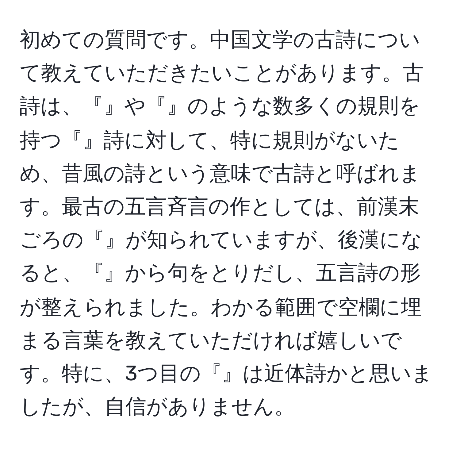 初めての質問です。中国文学の古詩について教えていただきたいことがあります。古詩は、『』や『』のような数多くの規則を持つ『』詩に対して、特に規則がないため、昔風の詩という意味で古詩と呼ばれます。最古の五言斉言の作としては、前漢末ごろの『』が知られていますが、後漢になると、『』から句をとりだし、五言詩の形が整えられました。わかる範囲で空欄に埋まる言葉を教えていただければ嬉しいです。特に、3つ目の『』は近体詩かと思いましたが、自信がありません。