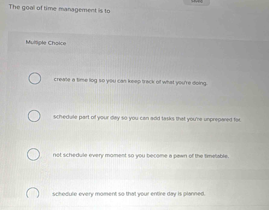 Saved
The goal of time management is to
Multiple Choice
create a time log so you can keep track of what you're doing.
schedule part of your day so you can add tasks that you're unprepared for.
not schedule every moment so you become a pawn of the timetable.
schedule every moment so that your entire day is planned.