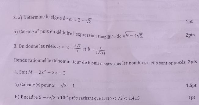 Détermine le signe de a=2-sqrt(5)
1pt 
b) Calcule a^2 puis en déduire l'expression simplifiée de sqrt(9-4sqrt 5). 
2pts 
3. On donne les réels a=2- 3sqrt(2)/2  et b= 1/3sqrt(2)+4 
Rends rationnel le dénominateur de b puis montre que les nombres a et b sont opposés. 2pts 
4. Soit M=2x^2-2x-3
a) Calcule M pour x=sqrt(2)-1 1,5pt 
b) Encadre 5-6sqrt(2) à 10^(-2) près sachant que 1,414 <1,415 1pt