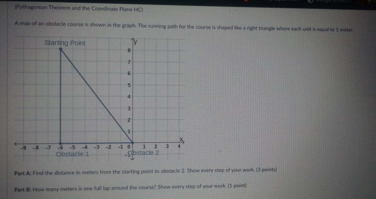 (Pythagorean Theorem and the Coordinate Plane HC) 
A map of an obstacle course is shown in the graph. The running path for the course is shaped like a right triangle where each unit is equal to 1 meter. 
Part A: Find the distance in meters from the starting point to obstacle 2. Show every step of your work. (3 points) 
Part B: How many meters is one full lap around the course? Show every step of your work. (1 point)