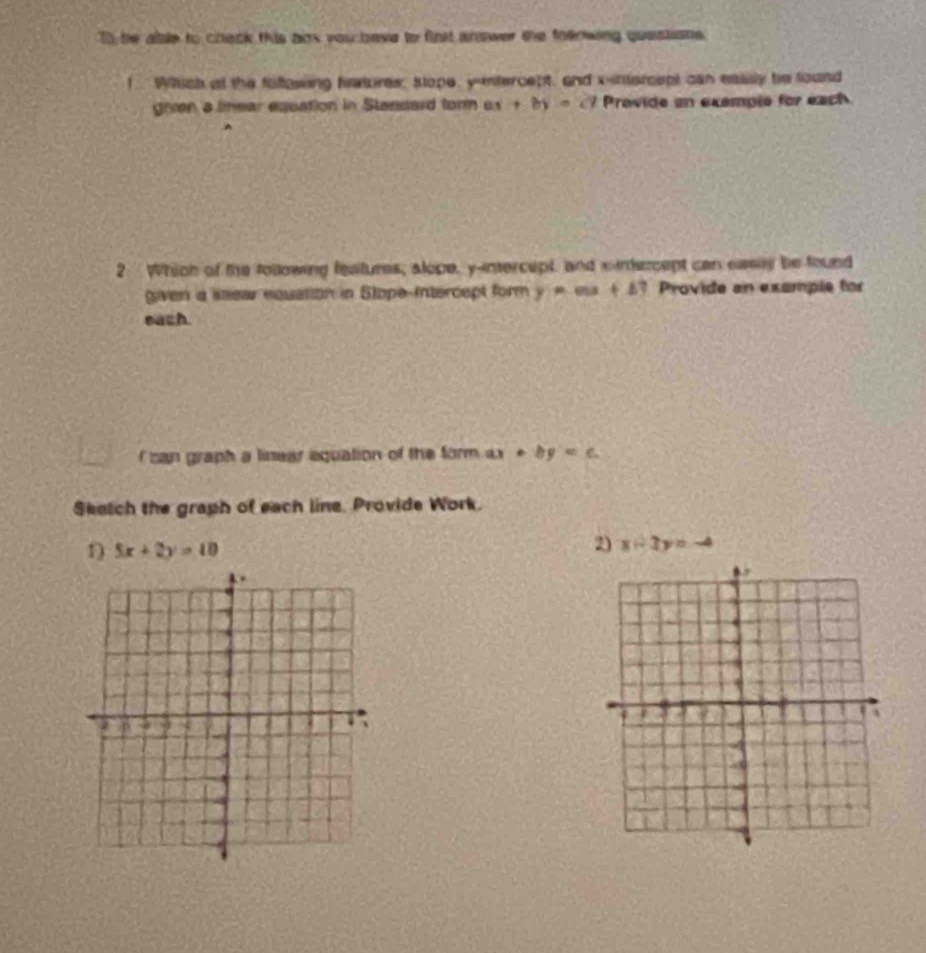 To be able to chack this aox you bave to finst anower the foenwing questions. 
1 Wich at the faftowing fratures, stope, y -ntercept, and x-intercept can eassly be found 
gien a limear esuation in Stansard torm ax+by=c7 Provide an exemple for each 
A 
2 Which of the tollowing features, alope, y -inercept and sintercept can easey be found 
given a lsear equation in Stope-Intercept form y=mx+b ? Provide an example for 
each 
I can graph a linear equation of the form . ax+by=c
Sketch the graph of each line. Provide Work. 
1) 5x+2y=10
2) x-2y= -4