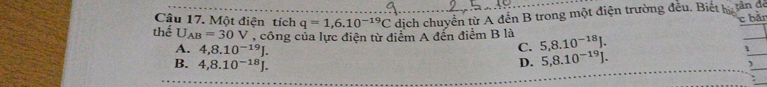 Một điện tích q=1,6.10^(-19)C dịch chuyền từ A đến B trong một điện trường đều. Biết hu tân để
c bằn
thế U_AB=30V , công của lực điện từ điểm A đến điểm B là 5,8.10^(-18)J.
A. 4,8.10^(-19)J. C.
B. 4,8.10^(-18)J. D. 5,8.10^(-19)J.