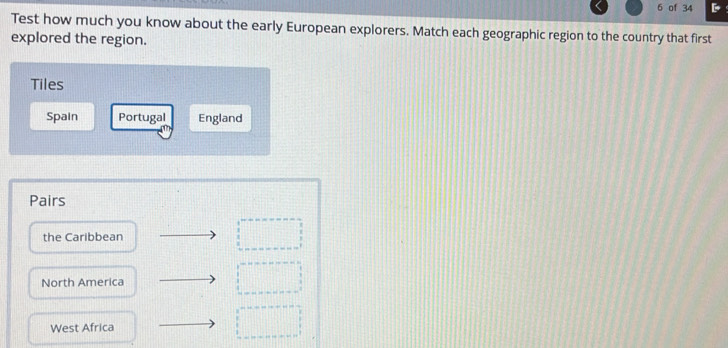 of 34 
Test how much you know about the early European explorers. Match each geographic region to the country that first 
explored the region. 
Tiles 
Spain Portugal England 
Pairs 
the Caribbean 
North America 
West Africa