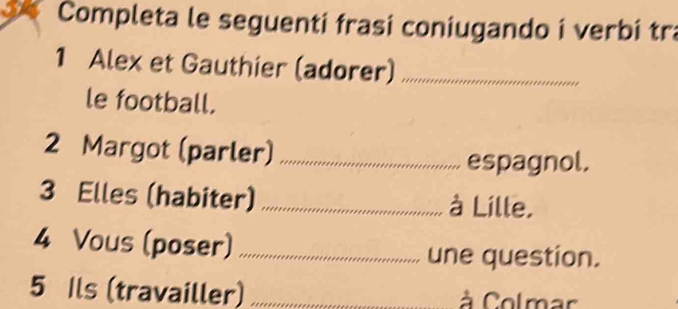 Completa le seguenti frasi coniugando i verbi tra 
1 Alex et Gauthier (adorer)_ 
le football. 
2 Margot (parler)_ 
espagnol. 
3 Elles (habiter) _à Lille. 
4 Vous (poser)_ une question. 
5 Ils (travailler) _à Colmar