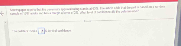 A newspaper reports that the governor's approval rating stands at 63%. The article adds that the poll is based on a random 
sample of 1587 adults and has a margin of error of 2%. What level of confidence did the pollsters use? 
The pollsters used a level of confidence.