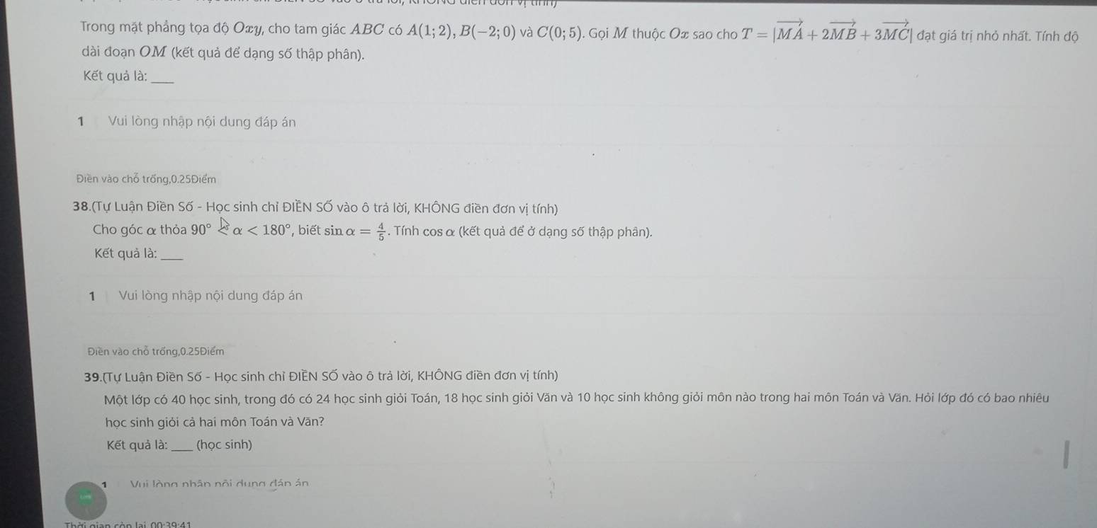 Trong mặt phẳng tọa độ Oxy, cho tam giác ABC có A(1;2), B(-2;0) và C(0;5) 1. Gọi M thuộc Ox sao cho T=|vector MA+2vector MB+3vector MC| đạt giá trị nhỏ nhất. Tính độ 
dài đoạn OM (kết quả để dạng số thập phân). 
Kết quả là:_ 
1 Vui lòng nhập nội dung đáp án 
Điền vào chỗ trống, 0.25Điểm
38.(Tự Luận Điền Số - Học sinh chỉ ĐIÈN Số vào ô trả lời, KHÔNG điền đơn vị tính) 
Cho góc α thỏa 90° <180° , biết sin alpha = 4/5 . Tính cos α (kết quả để ở dạng số thập phân). 
Kết quả là: 
1 Vui lòng nhập nội dung đáp án 
Điền vào chỗ trống, 0.25Điểm
39.(Tự Luận Điền Số - Học sinh chỉ ĐIEN SỐ vào ô trả lời, KHÔNG điền đơn vị tính) 
Một lớp có 40 học sinh, trong đó có 24 học sinh giỏi Toán, 18 học sinh giỏi Văn và 10 học sinh không giỏi môn nào trong hai môn Toán và Văn. Hỏi lớp đó có bao nhiêu 
học sinh giỏi cả hai môn Toán và Văn? 
Kết quả là:_ (học sinh) 
Vui lòng nhân nội dung đán án 
Thời gian còn lại, 00:39:41