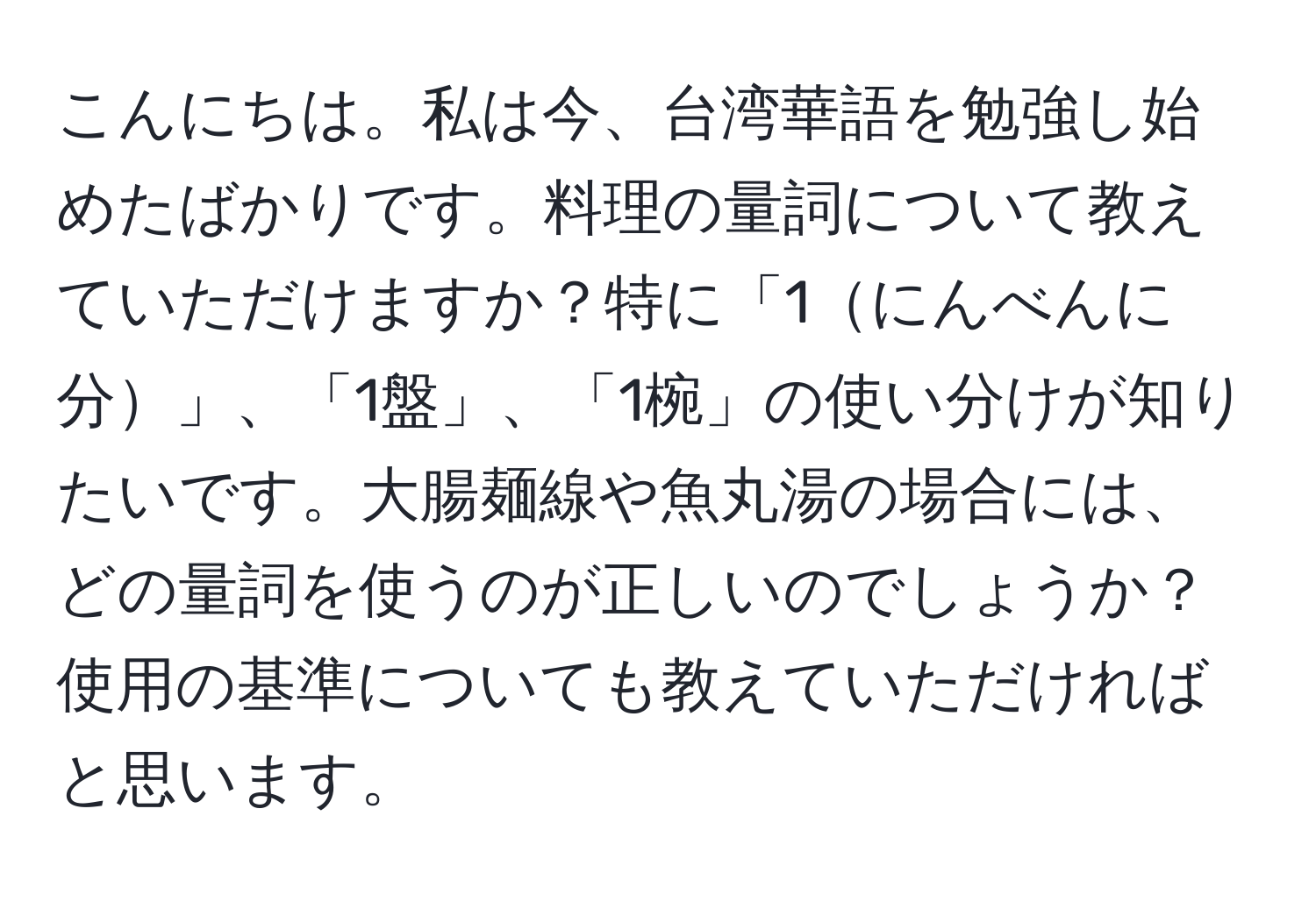 こんにちは。私は今、台湾華語を勉強し始めたばかりです。料理の量詞について教えていただけますか？特に「1にんべんに分」、「1盤」、「1椀」の使い分けが知りたいです。大腸麺線や魚丸湯の場合には、どの量詞を使うのが正しいのでしょうか？使用の基準についても教えていただければと思います。