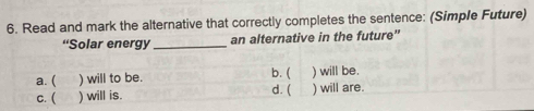 Read and mark the alternative that correctly completes the sentence: (Simple Future)
“Solar energy_ an alternative in the future”
a. ( ) will to be. b. ( ) will be.
d. (
c. ( ) will is. ) will are.