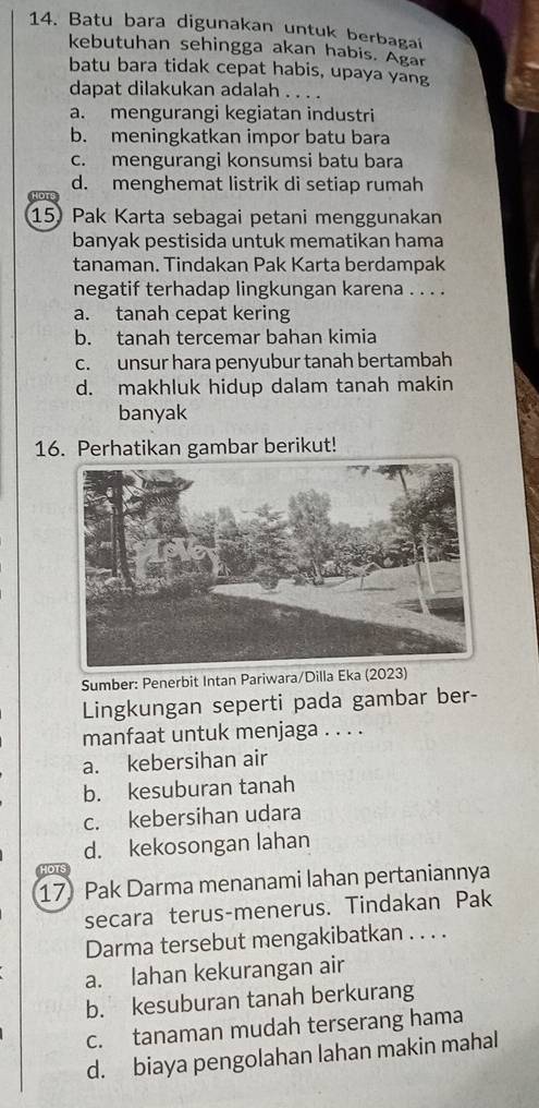 Batu bara digunakan untuk berbagai
kebutuhan sehingga akan habis. Agar
batu bara tidak cepat habis, upaya yang
dapat dilakukan adalah . . . .
a. mengurangi kegiatan industri
b. meningkatkan impor batu bara
c. mengurangi konsumsi batu bara
d. menghemat listrik di setiap rumah
HOT
15) Pak Karta sebagai petani menggunakan
banyak pestisida untuk mematikan hama
tanaman. Tindakan Pak Karta berdampak
negatif terhadap lingkungan karena . . . .
a. tanah cepat kering
b. tanah tercemar bahan kimia
c. unsur hara penyubur tanah bertambah
d. makhluk hidup dalam tanah makin
banyak
16. Perhatikan gambar berikut!
Sumber: Penerbit Intan Pariwara/Dilla Eka (2023)
Lingkungan seperti pada gambar ber-
manfaat untuk menjaga . . . .
a. kebersihan air
b. kesuburan tanah
c. kebersihan udara
d. kekosongan lahan
on
17 Pak Darma menanami lahan pertaniannya
secara terus-menerus. Tindakan Pak
Darma tersebut mengakibatkan . . . .
a. lahan kekurangan air
b. kesuburan tanah berkurang
c. tanaman mudah terserang hama
d. biaya pengolahan lahan makin mahal