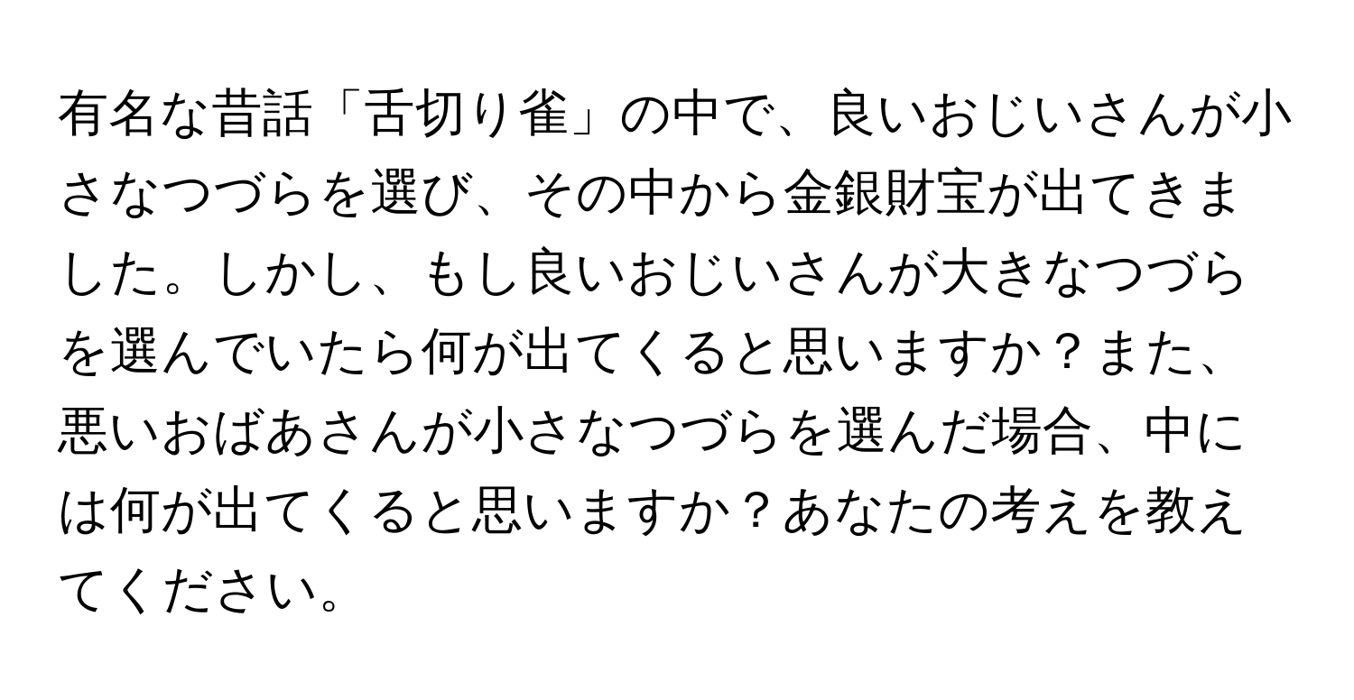 有名な昔話「舌切り雀」の中で、良いおじいさんが小さなつづらを選び、その中から金銀財宝が出てきました。しかし、もし良いおじいさんが大きなつづらを選んでいたら何が出てくると思いますか？また、悪いおばあさんが小さなつづらを選んだ場合、中には何が出てくると思いますか？あなたの考えを教えてください。