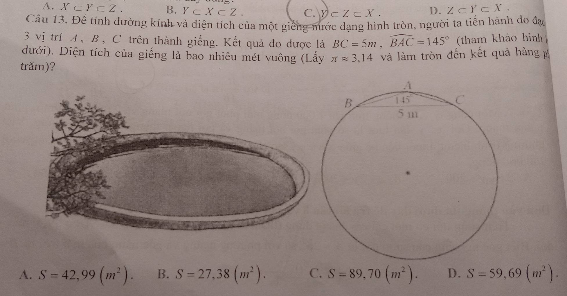 A. X⊂ Y⊂ Z. B. Y⊂ X⊂ Z. D. Z⊂ Y⊂ X.
C. y . 
Câu 13. Để tính đường kính và diện tích của một giếng nước dạng hình tròn, người ta tiến hành đo đạo
3 vị trí A, B, C trên thành giếng. Kết quả đo được là BC=5m, widehat BAC=145° (tham khảo hình
dưới). Diện tích của giếng là bao nhiêu mét vuông (Lấy π approx 3,14
trăm)? và làm tròn đến kết quả hàng p
A. S=42,99(m^2). B. S=27,38(m^2). S=89,70(m^2). D. S=59,69(m^2). 
C.