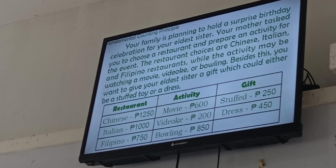 Your family is planning to hold a surprise birthday 
C undamental Counting Principlo 
celebration for your eldest sister. Your mother tasked 
you to choose a restaurant and prepare an activity for 
event. The restaurant choices are Chinese, Italian, 
estaurants, while the activity may be 
, or bowling. Besides this, you 
hich could either . 
3