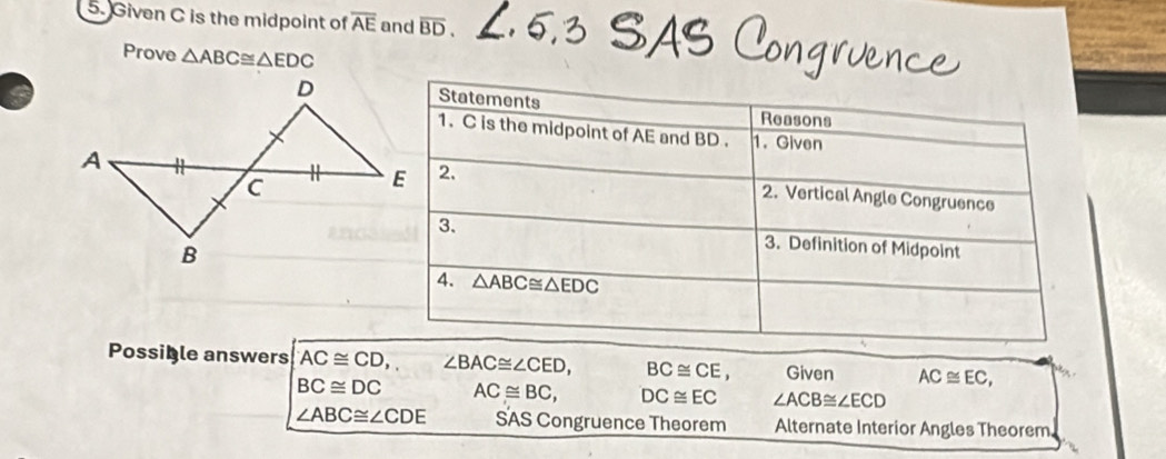 Given C is the midpoint of overline AE and overline BD,
Prove △ ABC≌ △ EDC
Possible answers AC≌ CD,, ∠ BAC≌ ∠ CED, BC≌ CE, Given AC≌ EC,
BC≌ DC AC≌ BC, DC≌ EC ∠ ACB≌ ∠ ECD
∠ ABC≌ ∠ CDE SAS Congruence Theorem Alternate Interior Angles Theorem,