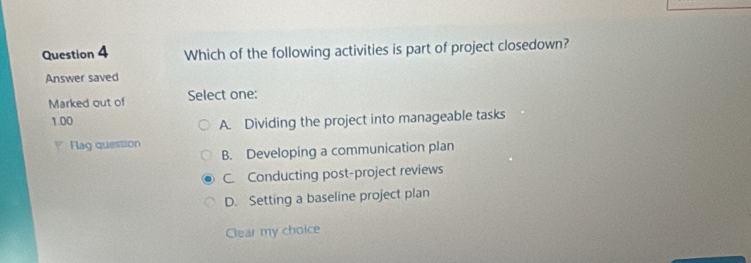 Which of the following activities is part of project closedown?
Answer saved
Marked out of Select one:
1.00
A. Dividing the project into manageable tasks
Flag question
B. Developing a communication plan
C. Conducting post-project reviews
D. Setting a baseline project plan
Clear my choice