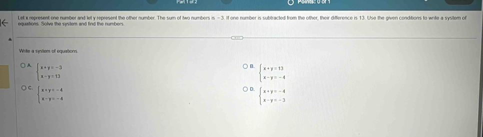 Let x represent one number and let y represent the other number. The sum of two numbers is - 3. If one number is subtracted from the other, their difference is 13. Use the given conditions to write a system of
equations. Solve the system and find the numbers
Write a system of equations
A. beginarrayl x+y=-3 x-y=13endarray.
B. beginarrayl x+y=13 x-y=-4endarray.
C. beginarrayl x+y=-4 x-y=-4endarray.
。 beginarrayl x+y=-4 x-y=-3endarray.