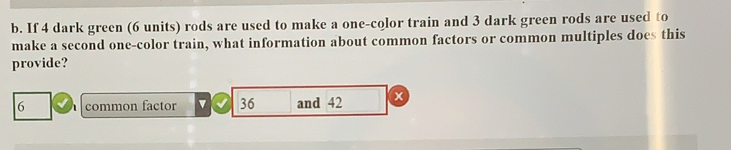 If 4 dark green (6 units) rods are used to make a one-color train and 3 dark green rods are used to 
make a second one-color train, what information about common factors or common multiples does this 
provide?
6 common factor v 36 and 42 x