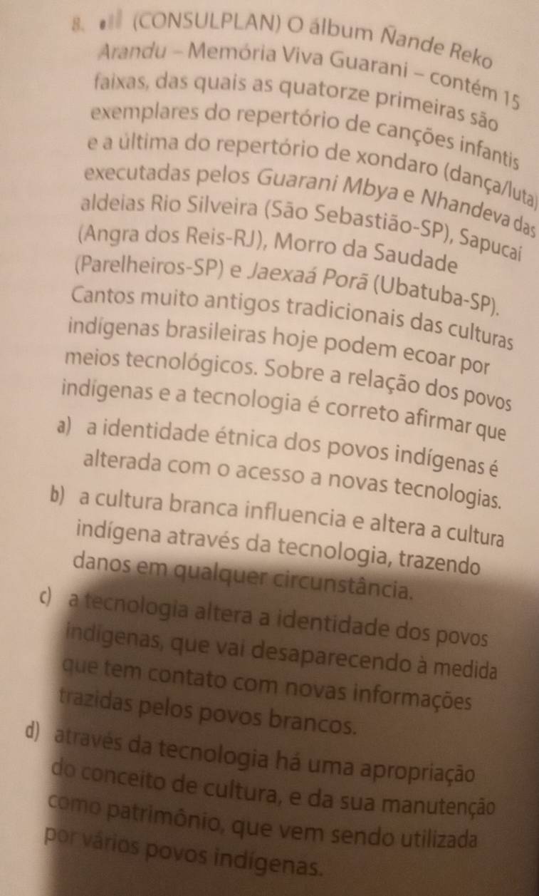 # (CONSULPLAN) O álbum Ñande Reko
Arandu - Memória Viva Guarani - contém 15
faixas, das quais as quatorze primeiras são
exemplares do repertório de canções infantis
e a última do repertório de xondaro (dança/luta)
executadas pelos Guarani Mbya e Nhandeva das
aldeias Rio Silveira (São Sebastião-SP), Sapucaí
(Angra dos Reis-RJ), Morro da Saudade
(Parelheiros-SP) e Jaexaá Porã (Ubatuba-SP).
Cantos muito antigos tradicionais das culturas
indígenas brasileiras hoje podem ecoar por
meios tecnológicos. Sobre a relação dos povos
indigenas e a tecnologia é correto afirmar que
a) a identidade étnica dos povos indígenas é
alterada com o acesso a novas tecnologias.
b) a cultura branca influencia e altera a cultura
indígena através da tecnologia, trazendo
danos em qualquer circunstância.
c) a tecnologia altera a identidade dos povos
indigenas, que vai desaparecendo à medida
que tem contato com novas informações
trazidas pelos povos brancos.
d) através da tecnologia há uma apropriação
do conceito de cultura, e da sua manutenção
como patrimônio, que vem sendo utilizada
por vários povos indígenas.