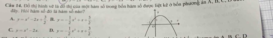 Đồ thị hình vẽ là đồ thị của một hàm số trong bốn hàm số được liệt kê ở bốn phương án Á, B, C,P
đây. Hỏi hàm số đó là hàm số nào?
A. y=x^2-2x+ 3/2 . B. y=- 1/2 x^2+x+ 5/2 .
C. y=x^2-2x. D. y=- 1/2 x^2+x+ 3/2 . 
B. C. D