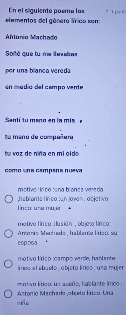 En el siguiente poema los 1 punt
elementos del género lírico son:
Antonio Machado
Soñé que tu me llevabas
por una blanca vereda
en medio del campo verde
Sentí tu mano en la mía
tu mano de compañera
tu voz de niña en mi oído
como una campana nueva
motivo lírico :una blanca vereda
,hablante lírico :un joven , objetivo
lírico: una mujer
motivo lírico :ilusión , objeto lírico:
Antonio Machado , hablante lírico: su
esposa
motivo lírico :campo verde, hablante
lírico el abuelo , objeto lírico , una mujer
motivo lírico: un sueño, hablante lírico :
Antonio Machado ,objeto lírico: Una
niña