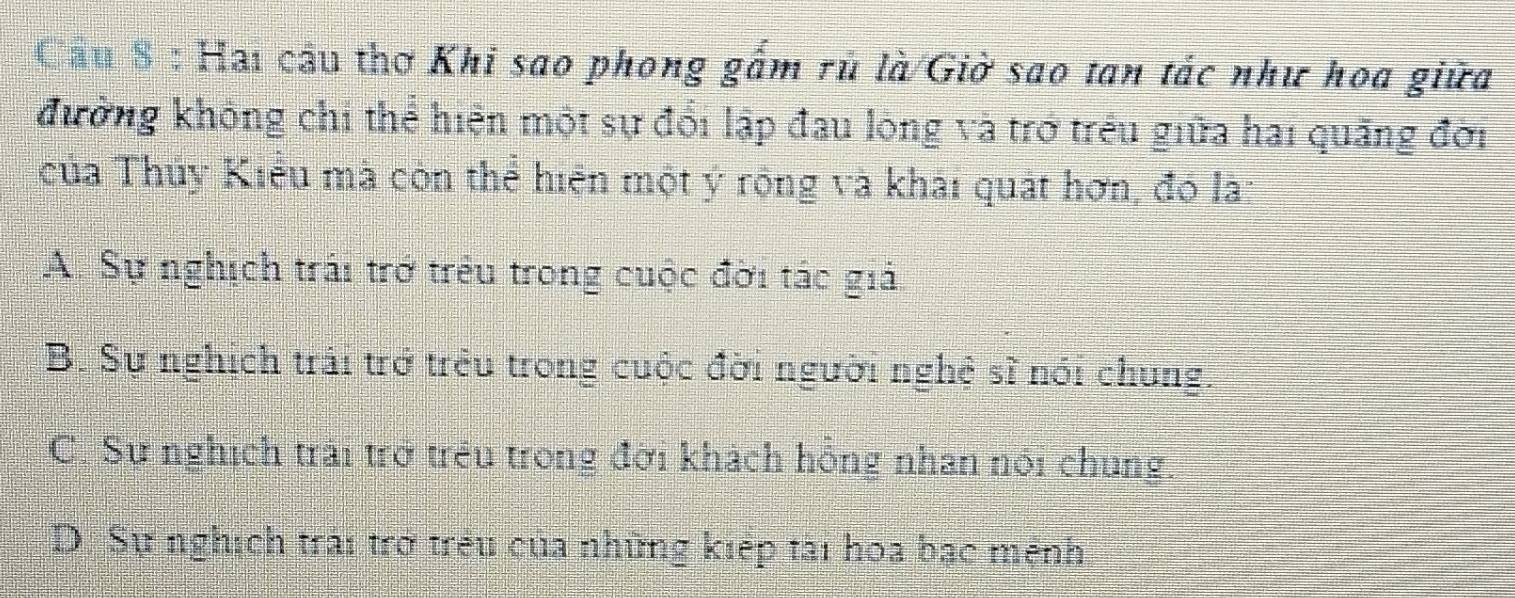 Cầu 8 : Hai cầu thơ Khi sao phong gắm rủ là/Giờ sao tan tác như hoa giữa
kưởng không chỉ thể hiện một sự đổi lập đau lộng và trở trêu giữa hai quãng đời
của Thủy Kiểu mà còn thể hiện một ý rộng và khái quát hơn, đó la:
A. Sự nghịch trái trở trêu trong cuộc đời tác giả.
B. Sự nghịch trải trở trêu trong cuộc đời người nghệ sĩ nói chung.
C. Sự nghịch trải trở trêu trong đời khách hồng nhan nói chung.
D. Sự nghịch trải trở trêu của những kiếp tài hoa bạc mệnh