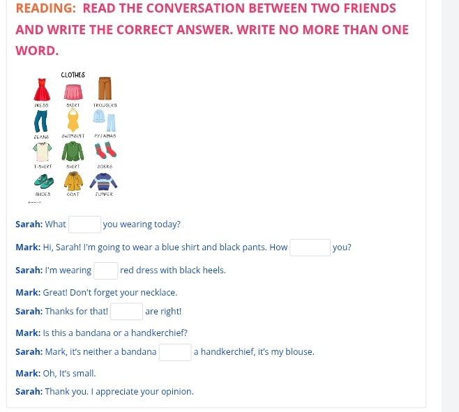 READING: READ THE CONVERSATION BETWEEN TWO FRIENDS 
AND WRITE THE CORRECT ANSWER. WRITE NO MORE THAN ONE 
WORD. 
Sarah: What □ you wearing today? 
Mark: Hi, Sarah! I'm going to wear a blue shirt and black pants. How □ you? 
Sarah: I'm wearing □ red dress with black heels. 
Mark: Great! Don't forget your necklace. 
Sarah: Thanks for that! □ are right! 
Mark: Is this a bandana or a handkerchief? 
Sarah: Mark, it's neither a bandana □ a handkerchief, it's my blouse. 
Mark: Oh, It's small. 
Sarah: Thank you. I appreciate your opinion.