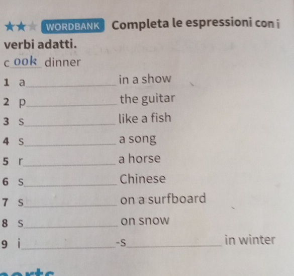 WORDBANK Completa le espressioni con i 
verbi adatti. 
c ook dinner 
1 a_ in a show 
2 p_ the guitar 
3 s_ like a fish 
4 S_ a song 
5 r_ a horse 
6 S_ Chinese 
7 s_ on a surfboard 
8 s_ on snow 
9 i_ -S_ in winter