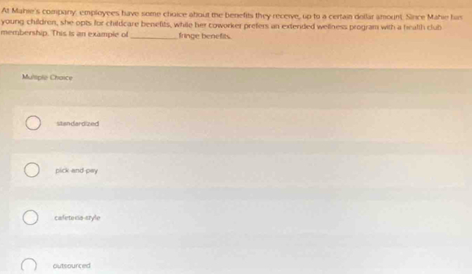 At Mahie's company, employees have some choice about the benefits they receive, up to a certain dellar amount. Since Mahie has
young children, she opts for childcare benefits, while her coworker prefers an extended wellness program with a health club
membership. This is an example of_ fringe benefits.
Muliple Chaice
standardized
pick and pay
cafetena-sryle
outsourced