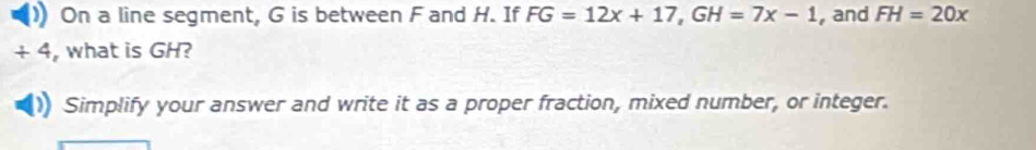 On a line segment, G is between F and H. If FG=12x+17, GH=7x-1 , and FH=20x
4 , what is GH? 
Simplify your answer and write it as a proper fraction, mixed number, or integer.