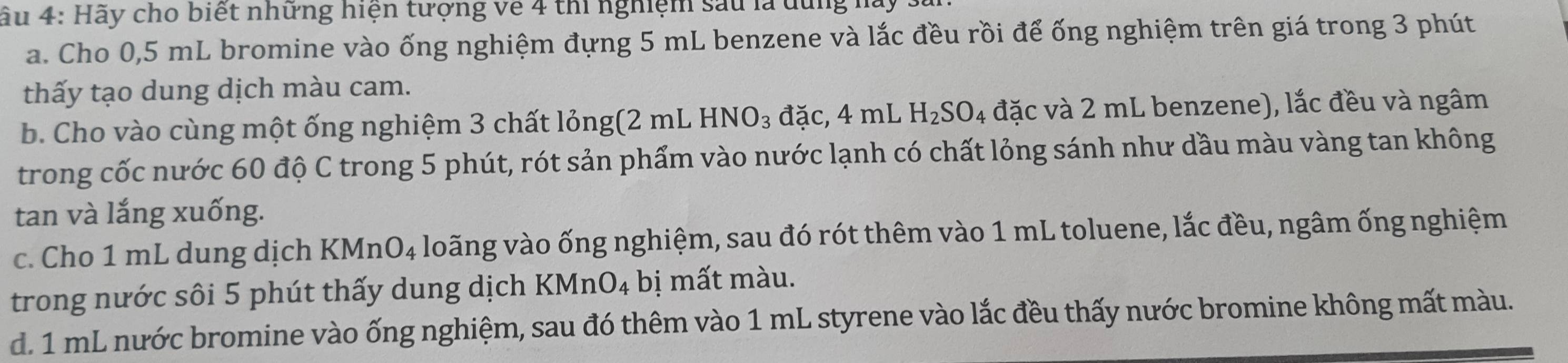 âu 4: Hãy cho biết những hiện tượng về 4 thi nghiệm sau là dùng 1 
a. Cho 0,5 mL bromine vào ống nghiệm đựng 5 mL benzene và lắc đều rồi để ống nghiệm trên giá trong 3 phút 
thấy tạo dung dịch màu cam. 
b. Cho vào cùng một ống nghiệm 3 chất lỏng(2 mL HNO_3 đặc, 4 mL H_2SO 4 đặc và 2 mL benzene), lắc đều và ngâm 
trong cốc nước 60 độ C trong 5 phút, rót sản phẩm vào nước lạnh có chất lỏng sánh như dầu màu vàng tan không 
tan và lắng xuống. 
c. Cho 1 mL dung dịch B KMnO_4 loãng vào ống nghiệm, sau đó rót thêm vào 1 mL toluene, lắc đều, ngâm ống nghiệm 
trong nước sôi 5 phút thấy dung dịch KMnO_4 bị mất màu. 
d. 1 mL nước bromine vào ống nghiệm, sau đó thêm vào 1 mL styrene vào lắc đều thấy nước bromine không mất màu.