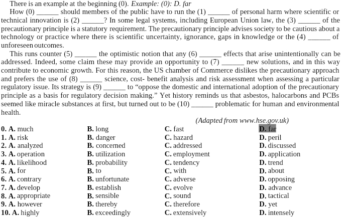 There is an example at the beginning (0). Example: (0): D. far
How (0)_ should members of the public have to run the (1) _of personal harm where scientific or
technical innovation is (2) _? In some legal systems, including European Union law, the (3) _of the
precautionary principle is a statutory requirement. The precautionary principle advises society to be cautious about a
technology or practice where there is scientific uncertainty, ignorance, gaps in knowledge or the (4) _of
unforeseen outcomes.
This runs counter (5) _the optimistic notion that any (6) _effects that arise unintentionally can be
addressed. Indeed, some claim these may provide an opportunity to (7) _new solutions, and in this way
contribute to economic growth. For this reason, the US chamber of Commerce dislikes the precautionary approach
and prefers the use of (8) _science, cost- benefit analysis and risk assessment when assessing a particular
regulatory issue. Its strategy is (9) _to “oppose the domestic and international adoption of the precautionary
principle as a basis for regulatory decision making.” Yet history reminds us that asbestos, halocarbons and PCBs
seemed like miracle substances at first, but turned out to be (10)_ problematic for human and environmental
health.
(Adapted from www.hse.gov.uk)
0. A. much B. long C. fast D. far
1. A. risk B. danger C. hazard D. peril
2. A. analyzed B. concerned C. addressed D. discussed
3. A. operation B. utilization C. employment D. application
4. A. likelihood B. probability C. tendency D. trend
5. A. for B. to C. with D. about
6. A. contrary B. unfortunate C. adverse D. opposing
7. A. develop B. establish C. evolve D. advance
8. A. appropriate B. sensible C. sound D. tactical
9. A. however B. thereby C. therefore D. yet
10. A. highly B. exceedingly C. extensively D. intensely