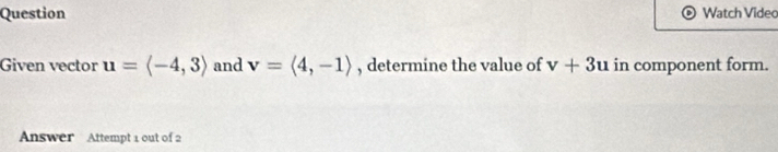 Question Watch Video 
Given vector u=langle -4,3rangle and v=langle 4,-1rangle , determine the value of v+3u in component form. 
Answer Attempt 1 out of 2