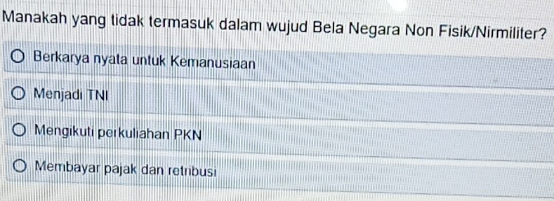 Manakah yang tidak termasuk dalam wujud Bela Negara Non Fisik/Nirmiliter?
Berkarya nyata untuk Kemanusiaan
Menjadi TNI
Mengikuti perkuliahan PKN
Membayar pajak dan retribusi