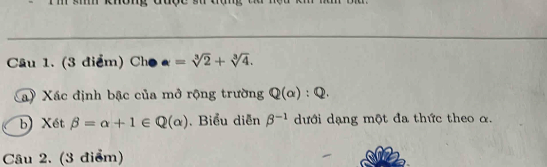 Cho a=sqrt[3](2)+sqrt[3](4). 
a) Xác định bậc của mở rộng trường Q(alpha ):Q. 
b) Xết beta =alpha +1∈ Q(alpha ).Biểu diễn beta^(-1) dưới dạng một đa thức theo α. 
Câu 2. (3 điểm)