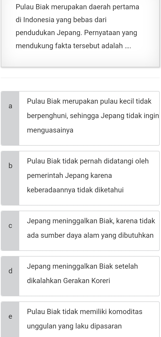 Pulau Biak merupakan daerah pertama
di Indonesia yang bebas dari
pendudukan Jepang. Pernyataan yang
mendukung fakta tersebut adalah ....
Pulau Biak merupakan pulau kecil tidak
a
berpenghuni, sehingga Jepang tidak ingin
menguasainya
b Pulau Biak tidak pernah didatangi oleh
pemerintah Jepang karena
keberadaannya tidak diketahui
C Jepang meninggalkan Biak, karena tidak
ada sumber daya alam yang dibutuhkan
d Jepang meninggalkan Biak setelah
dikalahkan Gerakan Koreri
Pulau Biak tidak memiliki komoditas
e
unggulan yang laku dipasaran