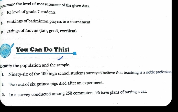 Determine the level of measurement of the given data. 
1. IQ level of grade 7 students 
8. rankings of badminton players in a tournament 
9. ratings of movies (fair, good, excellent) 
You Can Do This! 
Identify the population and the sample. 
1. Ninety-six of the 100 high school students surveyed believe that teaching is a noble profession 
2. Two out of six guinea pigs died after an experiment. 
3. In a survey conducted among 250 commuters, 96 have plans of buying a car.