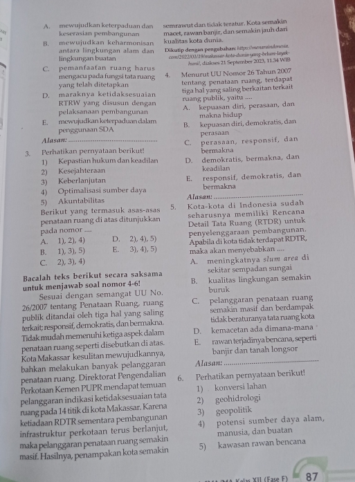A. mewujudkan keterpaduan dan semrawut dan tidak teratur. Kota semakin
keserasian pembangunan
B. mewujudkan keharmonisan macet, rawan banjir, dan semakin jauh dar
kualitas kota dunia.
antara lingkungan alam dan
lingkungan buatan Dikutip dengan pengubaham: https://meawindns
com/2022/07/19/maksssar-kote-dunia-yang-&eluæ-laysk-
C. pemanfaafan ruang harus Jami, däakses 21 September 2023, 11.34 WIB
mengacu pada fungsi tata ruang 4. Menurut UU Nomor 26 Tahun 2007
yang telah ditetapkan tentang penataan ruang, terdapat
D. maraknya ketidaksesuaian tiga hal yang saling berkaitan terkait
RTRW yang disusun dengan ruang publik, yaitu ....
pelaksanaan pembangunan A. kepuasan diri, perasaan, dan
makna hidup
E. mewujudkan keterpaduan dalam B. kepuasan diri, demokratis, dan
penggunaan SDA
Alasan: perasaan
3. Perhatikan pernyataan berikut! C. perasaan, responsif, dan
1) Kepastian hukum dan keadilan bermakna
2) Kesejahteraan D. demokratis, bermakna, dan
keadilan
3) Keberlanjutan E. responsif, demokratis, dan
_
4) Optimalisasi sumber daya bermakna
5) Akuntabilitas Alasan:
Berikut yang termasuk asas-asas 5. Kota-kota di Indonesia sudah
penataan ruang di atas ditunjukkan seharusnya memiliki Rencana
pada nomor .... Detail Tata Ruang (RTDR) untuk
A. 1), 2), 4) D. 2), 4), 5) penyelenggaraan pembangunan.
B. 1), 3), 5) E. 3), 4), 5 Apabila di kota tidak terdapat RDTR,
C. 2), 3), 4) maka akan menyebabkan ....
A. meningkatnya slum area di
Bacalah teks berikut secara saksama sekitar sempadan sungai
untuk menjawab soal nomor 4-6! B. kualitas lingkungan semakin
Sesuai dengan semangat UU No. buruk
26/2007 tentang Penataan Ruang, ruang C. pelanggaran penataan ruang
publik ditandai oleh tiga hal yang saling semakin masif dan berdampak
terkait; responsif, demokratis, dan bermakna. tidak beraturanya tata ruang kota
Tidak mudah memenuhi ketiga aspek dalam D. kemacetan ada dimana-mana
penataan ruang seperti disebutkan di atas. E. rawan terjadinya bencana, seperti
Kota Makassar kesulitan mewujudkannya, banjir dan tanah longsor
bahkan melakukan banyak pelanggaran Alasan:
_
penataan ruang. Direktorat Pengendalian
Perkotaan Kemen PUPR mendapat temuan 6. Perhatikan pernyataan berikut!
pelanggaran indikasi ketidaksesuaian tata 1) konversi lahan
ruang pada 14 titik di kota Makassar. Karena 2) geohidrologi
ketiadaan RDTR sementara pembangunan 3) geopolitik
infrastruktur perkotaan terus berlanjut, 4) potensi sumber daya alam,
maka pelanggaran penataan ruang semakin manusia, dan buatan
masif. Hasilnya, penampakan kota semakin 5) kawasan rawan bencana
Kelas XII (Fase F) 87