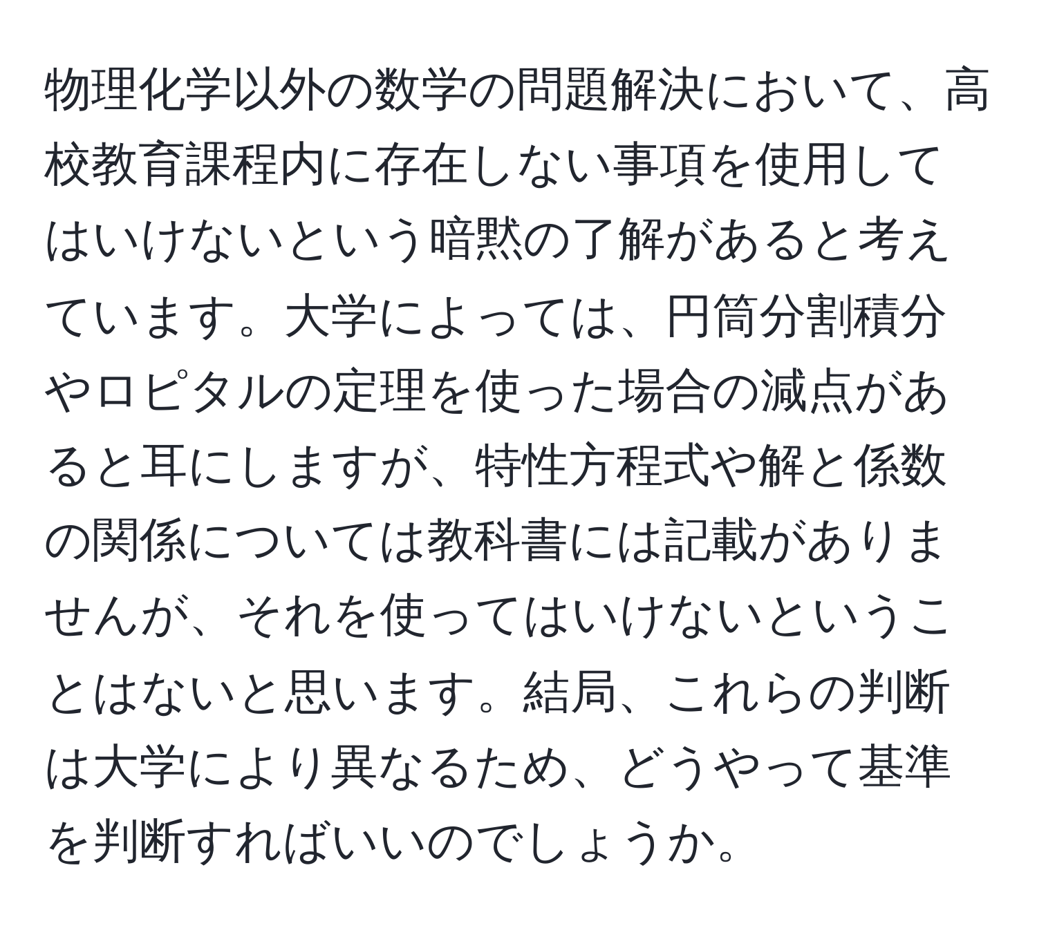 物理化学以外の数学の問題解決において、高校教育課程内に存在しない事項を使用してはいけないという暗黙の了解があると考えています。大学によっては、円筒分割積分やロピタルの定理を使った場合の減点があると耳にしますが、特性方程式や解と係数の関係については教科書には記載がありませんが、それを使ってはいけないということはないと思います。結局、これらの判断は大学により異なるため、どうやって基準を判断すればいいのでしょうか。