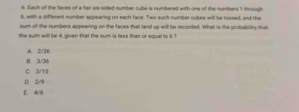 Each of the faces of a fair six-sided number cube is numbered with one of the numbers 1 through
6, with a different number appearing on each face. Two such number cubes will be tossed, and the
sum of the numbers appearing on the faces that land up will be recorded. What is the probability that
the sum will be 4, given that the sum is less than or equal to 6 ?
A. 2/36
B. 3/36
C. 3/15
D. 2/9
E. 4/6