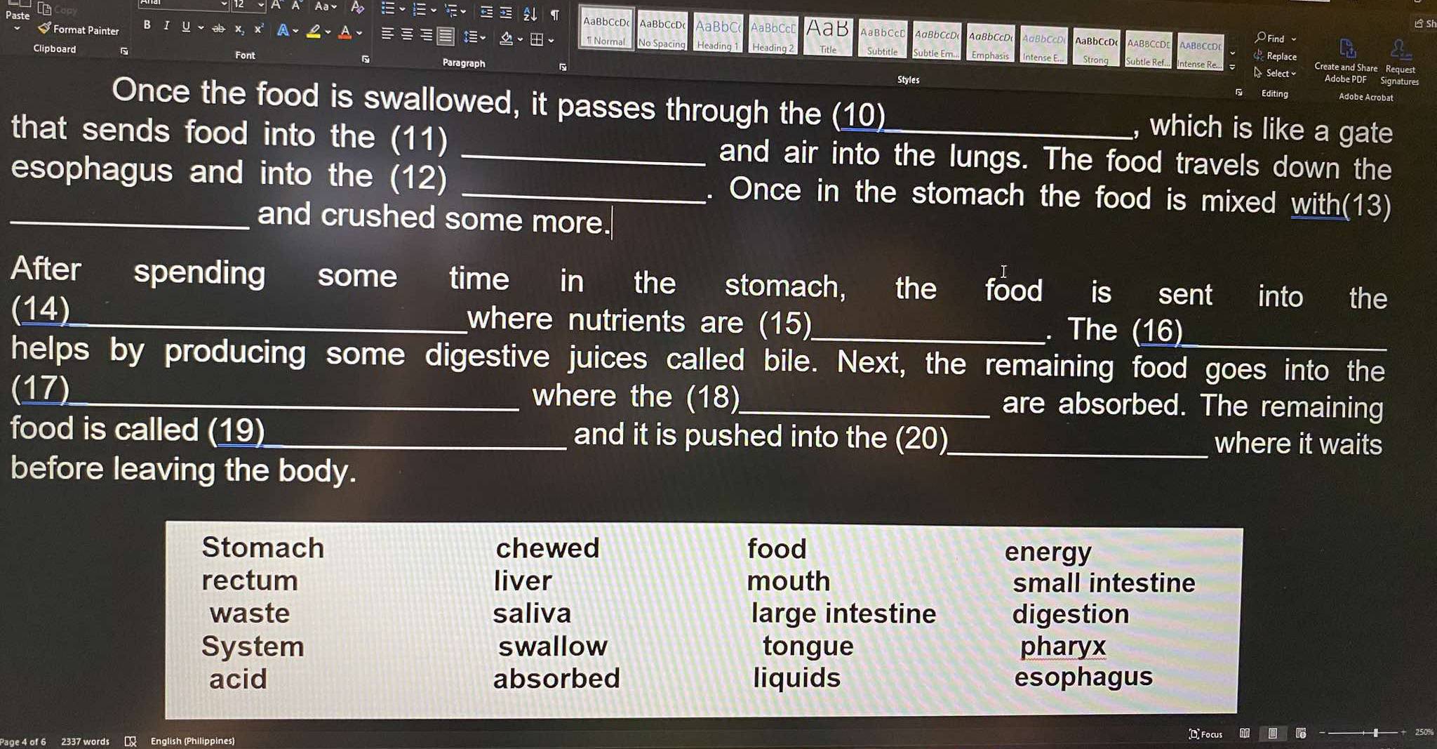 AaBbCcD aBbCcD Bb
B si
# Format Painter AaB AaBbCcD
1 Normal O Find 
Clipboard Title
F
Replace
Par
eate and Share Request
ntense Re.. Select 
Styles
Adobe PDF Signature
Editing Adobe Acrobat
Once the food is swallowed, it passes through the (10) , which is like a gate
that sends food into the (11) _and air into the lungs. The food travels down the
_esophagus and into the (12) _. Once in the stomach the food is mixed with(13)
and crushed some more.
After spending some time in the stomach, the food is sent into the
(14)_ where nutrients are (15)_ . The (16)_
helps by producing some digestive juices called bile. Next, the remaining food goes into the
(17)_ where the (18)_ are absorbed. The remaining
food is called (19)_ and it is pushed into the (20)_
where it waits
before leaving the body.
Stomach chewed food energy
rectum liver mouth small intestine
waste saliva large intestine digestion
System swallow tongue pharyx
acid absorbed liquids esophagus
age 4 of 2337 words English (Philippines)
D Focus
