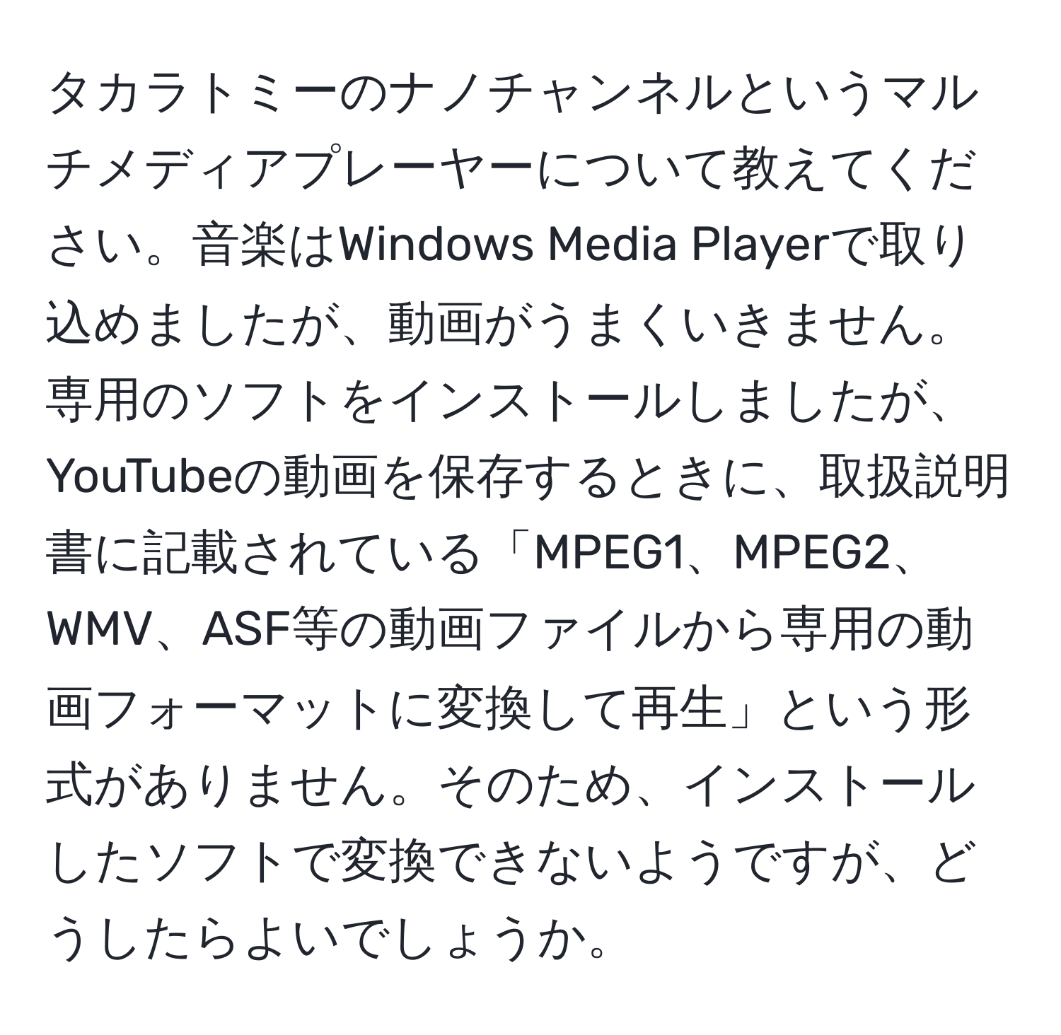 タカラトミーのナノチャンネルというマルチメディアプレーヤーについて教えてください。音楽はWindows Media Playerで取り込めましたが、動画がうまくいきません。専用のソフトをインストールしましたが、YouTubeの動画を保存するときに、取扱説明書に記載されている「MPEG1、MPEG2、WMV、ASF等の動画ファイルから専用の動画フォーマットに変換して再生」という形式がありません。そのため、インストールしたソフトで変換できないようですが、どうしたらよいでしょうか。