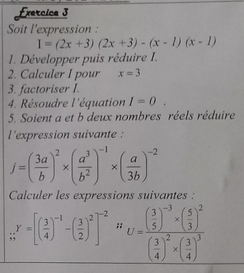 Soit l'expression :
I=(2x+3)(2x+3)-(x-1)(x-1)
1. Développer puis réduire I. 
2. Calculer I pour x=3
3. factoriser I. 
4. Résoudre l'équation I=0. 
5. Soient a et b deux nombres réels réduire 
l'expression suivante :
j=( 3a/b )^2* ( a^3/b^2 )^-1* ( a/3b )^-2
Calculer les expressions suivantes :;;^Y=[( 3/4 )^-1-( 3/2 )^2]^-2;; U=frac ( 3/5 )^-3* ( 5/3 )^2( 3/4 )^2* ( 3/4 )^3