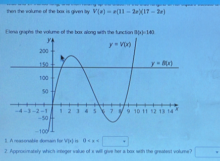 then the volume of the box is given by V(x)=x(11-2x)(17-2x)
Elena graphs the volume of the box along with the function B(x)=140.
1. A reasonable domain for V(x) is 0
2. Approximately which integer value of x will give her a box with the greatest volume? □