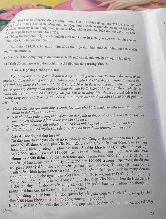 ốc đạt 199,3 triệu đồng/lao động (tương đương 8.380 USD/lao động, tăng 274 USD sơ với c
năm 2022); theo giá so sánh, năng suất lao động tăng 3,65% do trình độ của người lao động
hược cái thiện (tỷ lệ lao động qua đào tạo có bằng, chứng chi năm 2023 ước đạt 27%, cao hơn
0,6 điểm phần trăm so với năm 2022).
) Thông tin trên cho thấy, cơ cấu ngành kinh tế đã chuyển dịch phù hợp với các chí tiêu về
phát triển kinh tế của Việt Nam.
b) Thu nhập 4284,5USD/1 người năm 2023 thể hiện thu nhập quốc dân bình quân theo đầu
người của nước ta.
c) Năng suất lao động tăng là do chính sách đãi ngộ của doanh nghiệp với người lao động.
d) Trình độ của người lao động chính là chỉ tiêu của tăng trưởng kinh tế.
Câu 3. Đọc đoạn thông tin sau
Vợ chồng ông A cùng con là anh B đang sinh sống trên mảnh đất được cấp chúng nhân
quyền sử dụng đất mang tên ông K. Năm 2005, do gặp khó khăn, ông A nhượng lại mánh đầt
gia đình ông đang ở cho em gái là bà C với giá 50 triệu đồng và nhưng chỉ làm giấy tờ viết
tay và giao gấy chứng nhận quyển sử dụng đất cho bà C. Năm 2011, anh B đến xin chuộc lại
mảnh đất trên và được cô C đồng ý với giá 130 triệu đồng. Một tháng sau, giá đất trên thị
trường tăng cao, anh B mang tiền đến mua thì được biết bà C đã bán cho cô V với giá 300
triệu đồng
a. Mành đất của gia đình ông A trước khi giao cho bà C thuộc sở hữu toàn dân do Nhà
nước là đại diện chủ sở hữu
b. Sau khi nhận giấy chúng nhận quyền sử dụng đất từ ông A và kí giấy thoả thuận tay với
ông, quyền sử dụng đất đã được xác lập cho bà C
c. Thoả thuận nhượng đất giữa bà C và cô V là phù hợp với qui định của pháp luật
d. Gia đình anh B có quyền yêu cầu bà C huỷ bỏ thoả thuận nhượng đất với cô V
Câu 4: Đọc đoạn thông tin sau:
Do đáp ứng đủ các yêu cầu về hồ sơ pháp lý nên Công ty Bảo hiểm nhân thọ D (đến từ
nước N) đã được Chính phủ Việt Nam đồng ý cấp giấy phép hoạt động. Sau 17 năm
hoạt động hiện tại công ty phục vụ hơn 4,5 triệu khách hàng và gia đình với đội
ngũ 2.000 nhân viên và 114.000 tư vần tài chính, mạng lưới trên 300 văn
phòng và 2.500 điểm giao dịch trên toàn quốc. Trong năm 2022, Công ty D đã chi trả
quyền lợi bảo hiểm trên 3.000 tỷ đồng cho hơn 190.000 trường hợp, trong đó đã chi
trả gần 2.000 tỷ đồng cho các quyền lợi bảo hiểm Tử vong, Thương tật Toàn bộ và
Vĩnh viễn, Bệnh hiểm nghèo và Chăm sóc y tế, góp phần hiệu quả nhăm mang đến an
sinh xã hội lâu dài cho người dân Việt Nam. Năm 2016 - Công ty D đã ký kết hợp đồng
Đại lý bảo hiểm độc quyền với Tổng Công ty Bưu điện Việt Nam . Theo đó Bưu điện sẽ
là đối tác duy nhất độc quyền cung cấp các sản phẩm bảo hiểm nhân thọ thông qua
mạng lưới bưu cục tại 63 tỉnh thành trên cả nước.
a. Hợp đồng Đại lý bảo hiểm độc quyền ký kết giữa công ty D và Tổng công ty Bưu
điện Việt Nam không phải là hợp đồng thương mại quốc tế.
b. Công ty bảo hiểm nhân thọ D có đóng góp vào việc đảm bảo an sinh xã hội tại Việt
Nam
17