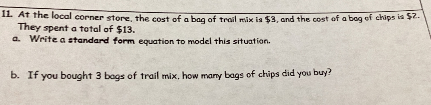 At the local corner store, the cost of a bag of trail mix is $3, and the cost of a bag of chips is $2. 
They spent a total of $13. 
a. Write a standard form equation to model this situation. 
b. If you bought 3 bags of trail mix, how many bags of chips did you buy?