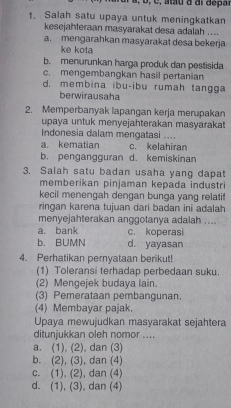 Salah satu upaya untuk meningkatkan
kesejahteraan masyarakat desa adalah ....
a. mengarahkan masyarakat desa bekerja
ke kota
b. menurunkan harga produk dan pestisida
c. mengembangkan hasil pertanian
d. membina ibu-ibu rumah tangga
berwirausaha
2. Memperbanyak lapangan kerja merupakan
upaya untuk menyejahterakan masyarakat
Indonesia dalam mengatasi ....
a. kematian c. kelahiran
b. pengangguran d. kemiskinan
3. Salah satu badan usaha yang dapat
memberikan pinjaman kepada industri
kecil menengah dengan bunga yang relatif
ringan karena tujuan dari badan ini adalah
menyejahterakan anggotanya adalah ....
a. bank c. koperasi
b. BUMN d. yayasan
4. Perhatikan pernyataan berikut!
(1) Toleransi terhadap perbedaan suku.
(2) Mengejek budaya lain.
(3) Pemerataan pembangunan.
(4) Membayar pajak.
Upaya mewujudkan masyarakat sejahtera
ditunjukkan oleh nomor ....
a, (1),(2). dan (3)
b. (2),(3) , dan (4)
C. (1),(2) , dan (4)
d. (1),(3) , dan (4)